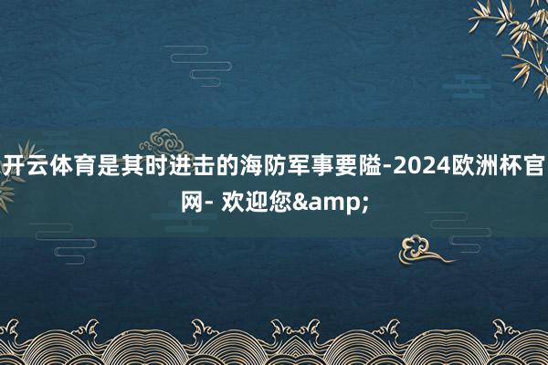 开云体育是其时进击的海防军事要隘-2024欧洲杯官网- 欢迎您&