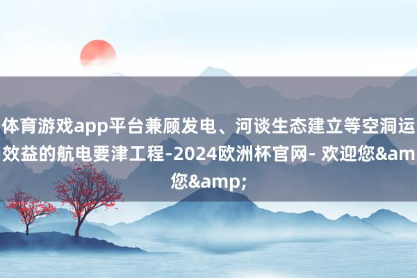 体育游戏app平台兼顾发电、河谈生态建立等空洞运用效益的航电要津工程-2024欧洲杯官网- 欢迎您&