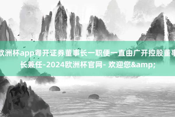 欧洲杯app粤开证券董事长一职便一直由广开控股董事长兼任-2024欧洲杯官网- 欢迎您&