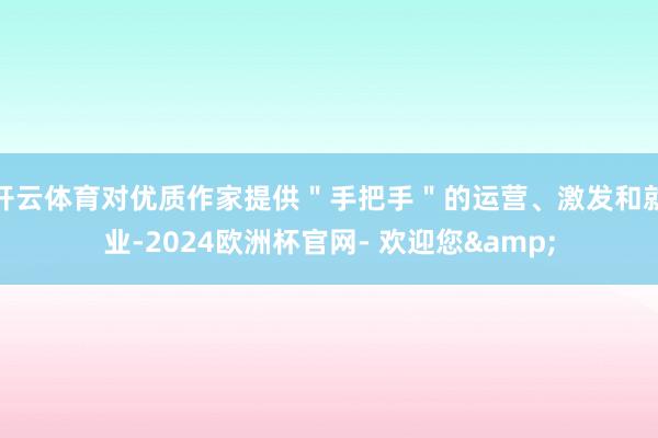 开云体育对优质作家提供＂手把手＂的运营、激发和就业-2024欧洲杯官网- 欢迎您&