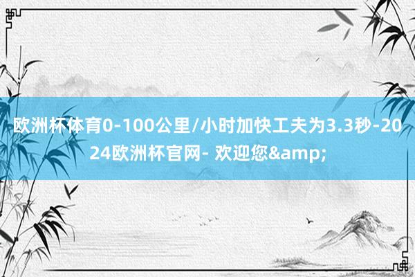 欧洲杯体育0-100公里/小时加快工夫为3.3秒-2024欧洲杯官网- 欢迎您&