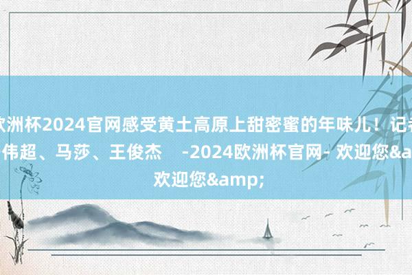 欧洲杯2024官网感受黄土高原上甜密蜜的年味儿！记者：姜伟超、马莎、王俊杰    -2024欧洲杯官网- 欢迎您&
