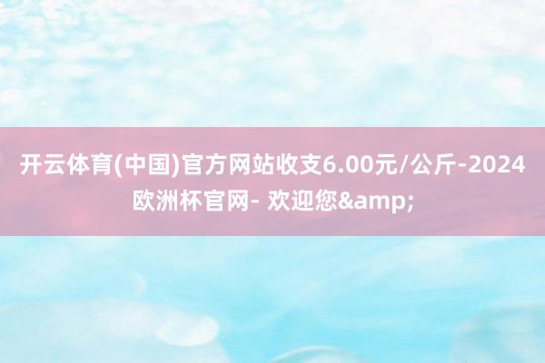 开云体育(中国)官方网站收支6.00元/公斤-2024欧洲杯官网- 欢迎您&