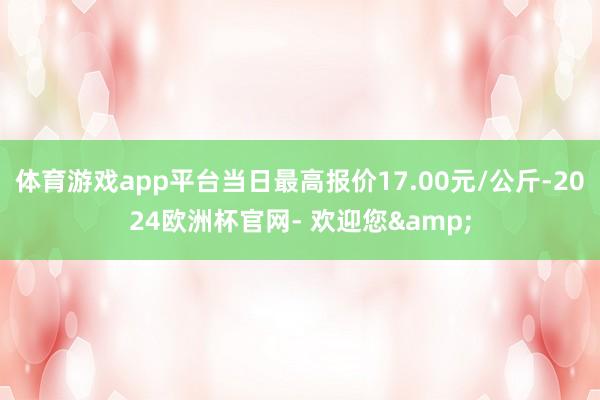 体育游戏app平台当日最高报价17.00元/公斤-2024欧洲杯官网- 欢迎您&