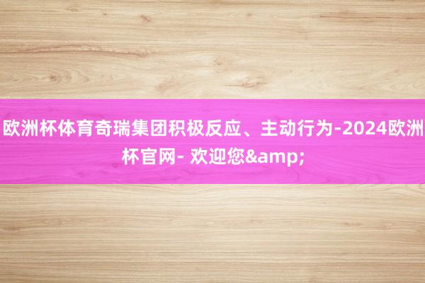 欧洲杯体育奇瑞集团积极反应、主动行为-2024欧洲杯官网- 欢迎您&