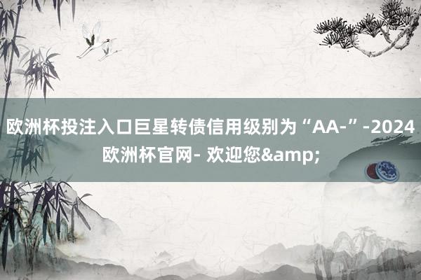 欧洲杯投注入口巨星转债信用级别为“AA-”-2024欧洲杯官网- 欢迎您&