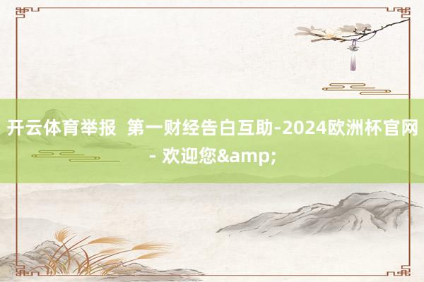 开云体育举报  第一财经告白互助-2024欧洲杯官网- 欢迎您&