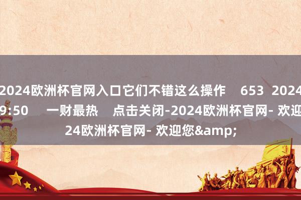 2024欧洲杯官网入口它们不错这么操作 653 2024-12-30 19:50 一财最热 点击关闭-2024欧洲杯官网- 欢迎您&