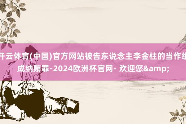 开云体育(中国)官方网站被告东说念主李金柱的当作组成纳贿罪-2024欧洲杯官网- 欢迎您&