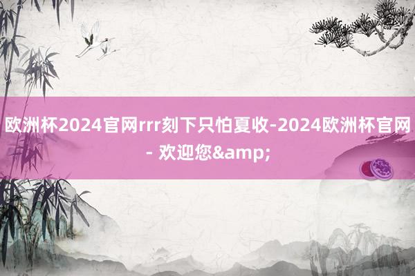 欧洲杯2024官网rrr刻下只怕夏收-2024欧洲杯官网- 欢迎您&
