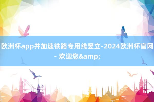 欧洲杯app并加速铁路专用线竖立-2024欧洲杯官网- 欢迎您&
