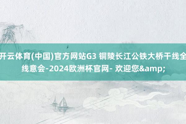 开云体育(中国)官方网站G3 铜陵长江公铁大桥干线全线意会-2024欧洲杯官网- 欢迎您&
