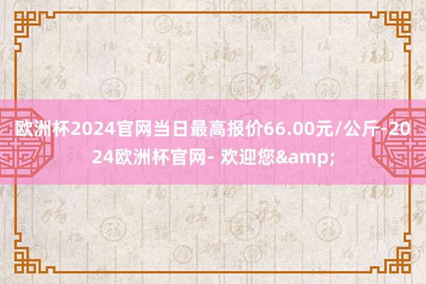 欧洲杯2024官网当日最高报价66.00元/公斤-2024欧洲杯官网- 欢迎您&