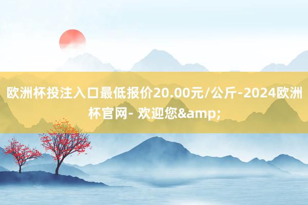 欧洲杯投注入口最低报价20.00元/公斤-2024欧洲杯官网- 欢迎您&