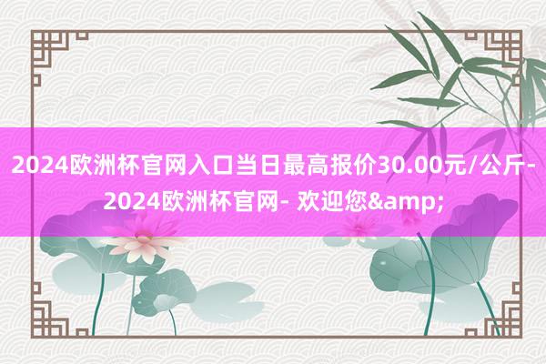 2024欧洲杯官网入口当日最高报价30.00元/公斤-2024欧洲杯官网- 欢迎您&