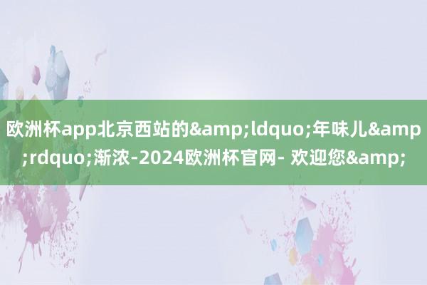 欧洲杯app北京西站的&ldquo;年味儿&rdquo;渐浓-2024欧洲杯官网- 欢迎您&