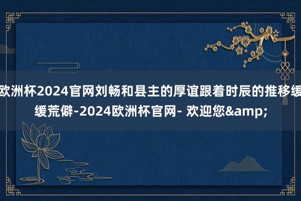欧洲杯2024官网刘畅和县主的厚谊跟着时辰的推移缓缓荒僻-2024欧洲杯官网- 欢迎您&