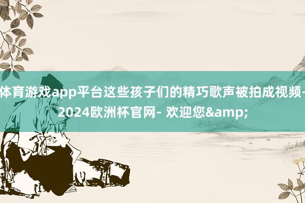 体育游戏app平台这些孩子们的精巧歌声被拍成视频-2024欧洲杯官网- 欢迎您&