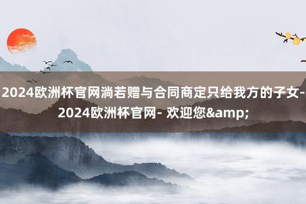 2024欧洲杯官网淌若赠与合同商定只给我方的子女-2024欧洲杯官网- 欢迎您&