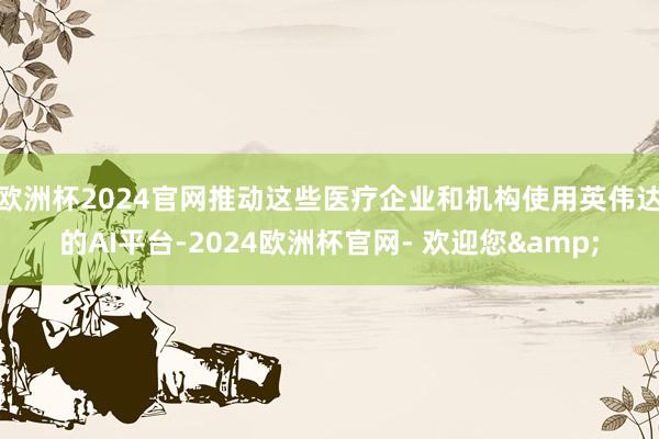 欧洲杯2024官网推动这些医疗企业和机构使用英伟达的AI平台-2024欧洲杯官网- 欢迎您&