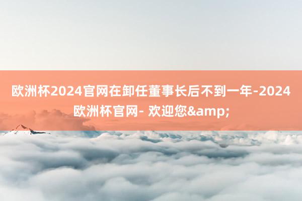 欧洲杯2024官网　　在卸任董事长后不到一年-2024欧洲杯官网- 欢迎您&