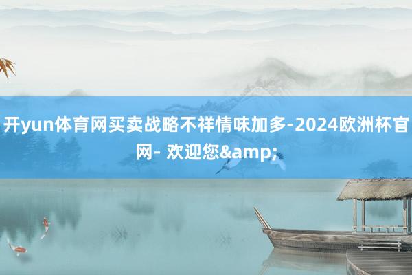 开yun体育网买卖战略不祥情味加多-2024欧洲杯官网- 欢迎您&