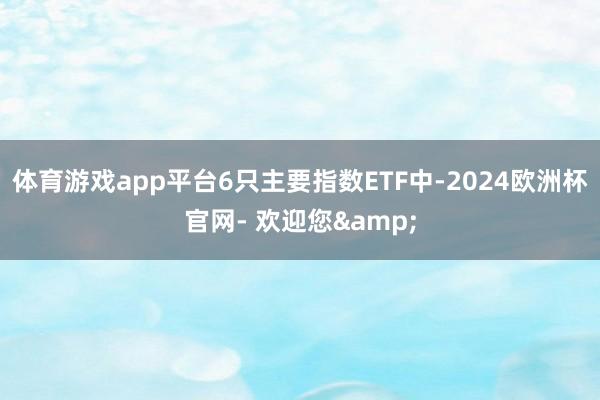 体育游戏app平台6只主要指数ETF中-2024欧洲杯官网- 欢迎您&