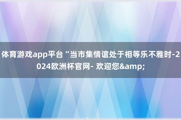 体育游戏app平台“当市集情谊处于相等乐不雅时-2024欧洲杯官网- 欢迎您&