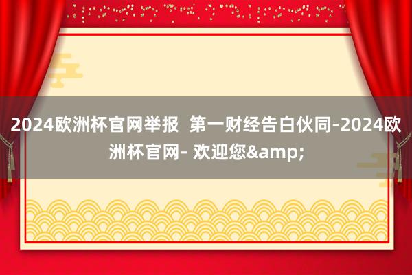 2024欧洲杯官网举报  第一财经告白伙同-2024欧洲杯官网- 欢迎您&