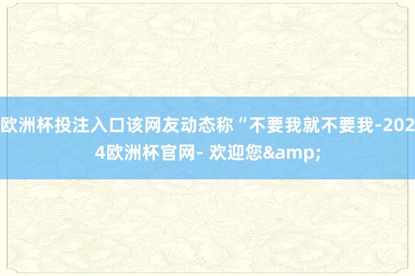 欧洲杯投注入口该网友动态称“不要我就不要我-2024欧洲杯官网- 欢迎您&