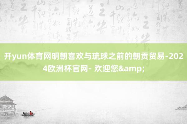 开yun体育网明朝喜欢与琉球之前的朝贡贸易-2024欧洲杯官网- 欢迎您&