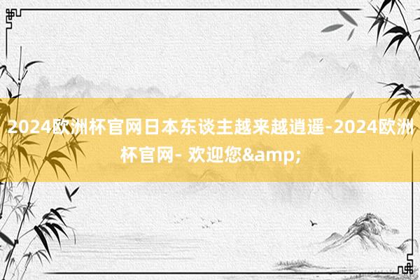 2024欧洲杯官网日本东谈主越来越逍遥-2024欧洲杯官网- 欢迎您&
