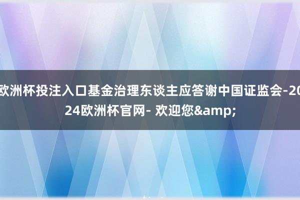 欧洲杯投注入口基金治理东谈主应答谢中国证监会-2024欧洲杯官网- 欢迎您&