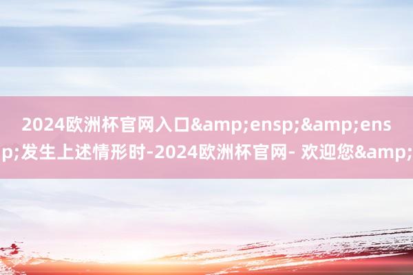 2024欧洲杯官网入口&ensp;&ensp;发生上述情形时-2024欧洲杯官网- 欢迎您&