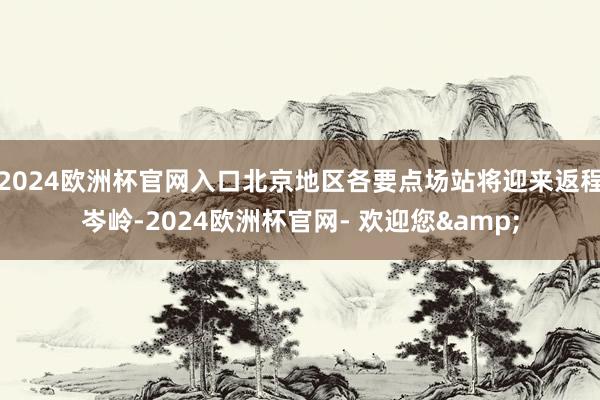 2024欧洲杯官网入口北京地区各要点场站将迎来返程岑岭-2024欧洲杯官网- 欢迎您&