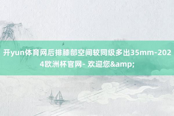 开yun体育网后排膝部空间较同级多出35mm-2024欧洲杯官网- 欢迎您&