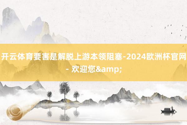 开云体育要害是解脱上游本领阻塞-2024欧洲杯官网- 欢迎您&