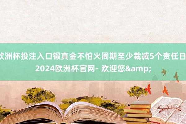 欧洲杯投注入口锻真金不怕火周期至少裁减5个责任日-2024欧洲杯官网- 欢迎您&
