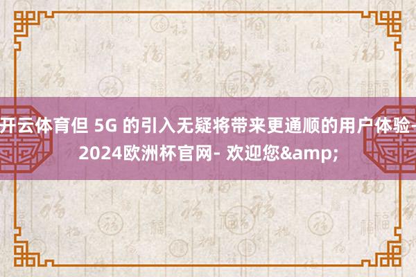 开云体育但 5G 的引入无疑将带来更通顺的用户体验-2024欧洲杯官网- 欢迎您&
