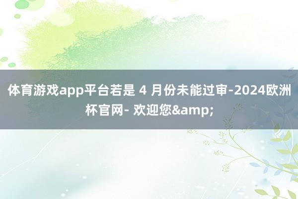 体育游戏app平台若是 4 月份未能过审-2024欧洲杯官网- 欢迎您&