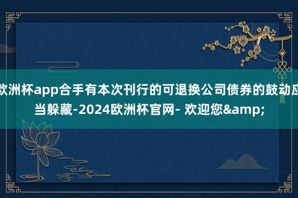 欧洲杯app合手有本次刊行的可退换公司债券的鼓动应当躲藏-2024欧洲杯官网- 欢迎您&