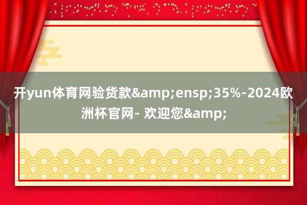 开yun体育网验货款&ensp;35%-2024欧洲杯官网- 欢迎您&