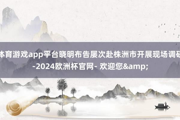 体育游戏app平台晓明布告屡次赴株洲市开展现场调研-2024欧洲杯官网- 欢迎您&