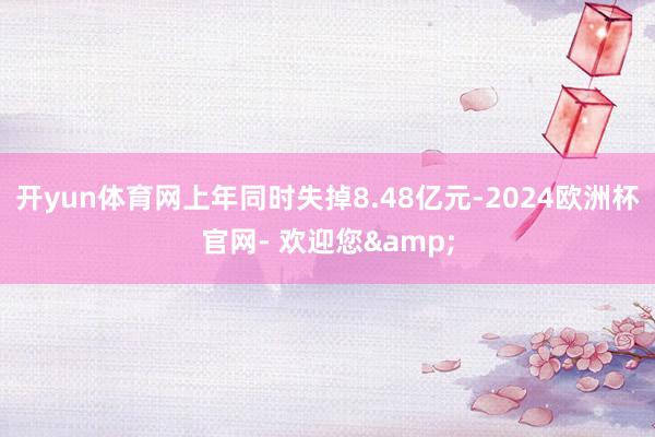 开yun体育网上年同时失掉8.48亿元-2024欧洲杯官网- 欢迎您&