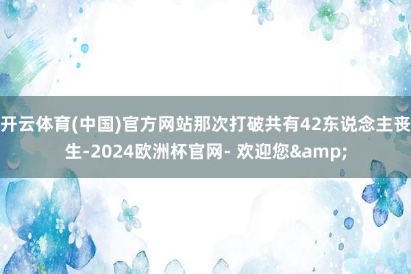 开云体育(中国)官方网站那次打破共有42东说念主丧生-2024欧洲杯官网- 欢迎您&