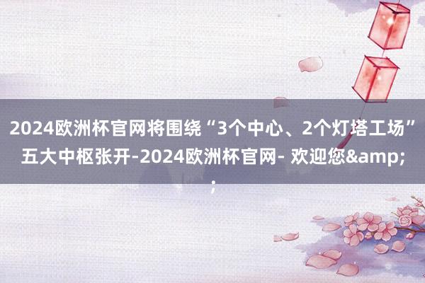 2024欧洲杯官网将围绕“3个中心、2个灯塔工场”五大中枢张开-2024欧洲杯官网- 欢迎您&
