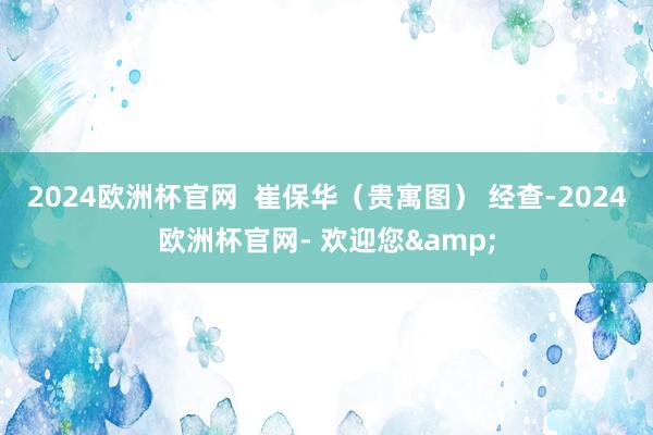 2024欧洲杯官网  崔保华（贵寓图） 经查-2024欧洲杯官网- 欢迎您&
