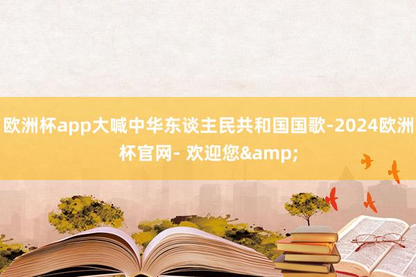 欧洲杯app大喊中华东谈主民共和国国歌-2024欧洲杯官网- 欢迎您&