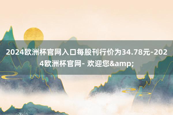 2024欧洲杯官网入口每股刊行价为34.78元-2024欧洲杯官网- 欢迎您&