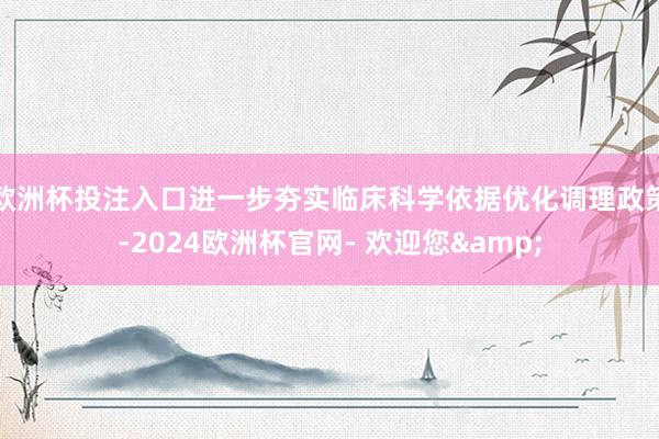 欧洲杯投注入口进一步夯实临床科学依据优化调理政策-2024欧洲杯官网- 欢迎您&